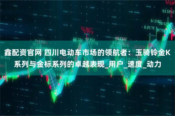 鑫配资官网 四川电动车市场的领航者：玉骑铃金K系列与金标系列的卓越表现_用户_速度_动力