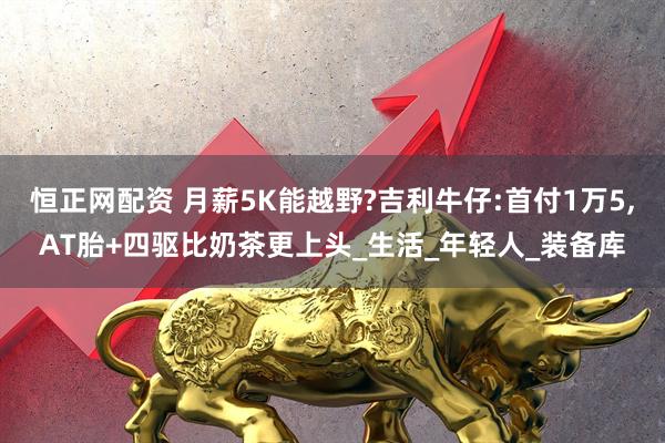 恒正网配资 月薪5K能越野?吉利牛仔:首付1万5,AT胎+四驱比奶茶更上头_生活_年轻人_装备库