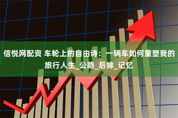 信悦网配资 车轮上的自由诗：一辆车如何重塑我的旅行人生_公路_后排_记忆
