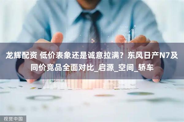龙辉配资 低价表象还是诚意拉满？东风日产N7及同价竞品全面对比_启源_空间_轿车