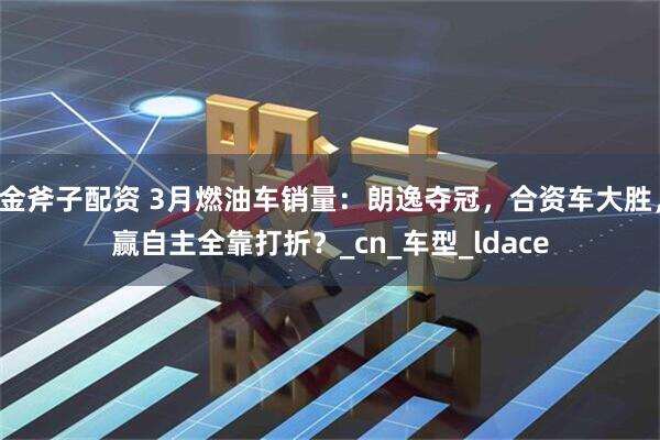 金斧子配资 3月燃油车销量：朗逸夺冠，合资车大胜，赢自主全靠打折？_cn_车型_ldace
