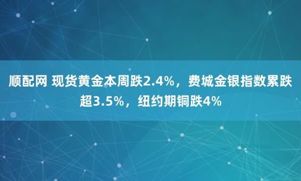 顺配网 现货黄金本周跌2.4%，费城金银指数累跌超3.5%，纽约期铜跌4%
