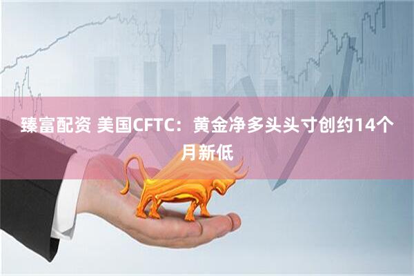 臻富配资 美国CFTC：黄金净多头头寸创约14个月新低