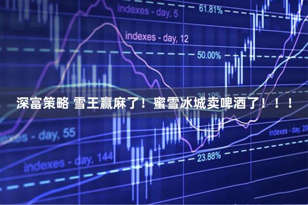深富策略 雪王赢麻了！蜜雪冰城卖啤酒了！！！