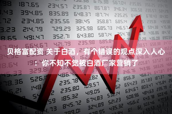 贝格富配资 关于白酒，有个错误的观点深入人心：你不知不觉被白酒厂家营销了