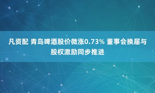 凡资配 青岛啤酒股价微涨0.73% 董事会换届与股权激励同步推进