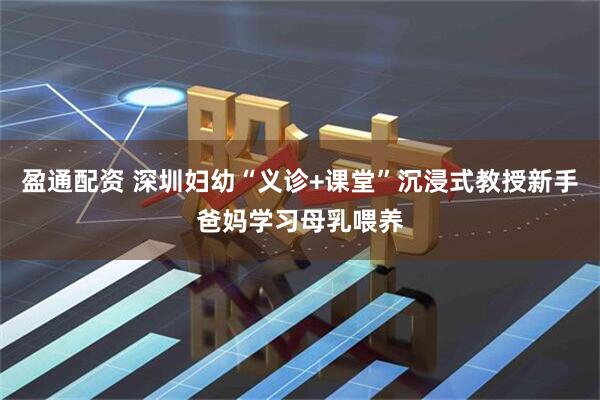 盈通配资 深圳妇幼“义诊+课堂”沉浸式教授新手爸妈学习母乳喂养