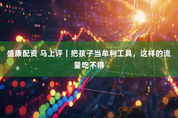 盛康配资 马上评｜把孩子当牟利工具，这样的流量吃不得