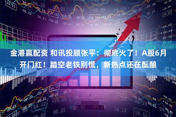 金港赢配资 和讯投顾张平：彻底火了！A股6月开门红！踏空老铁别慌，新热点还在酝酿