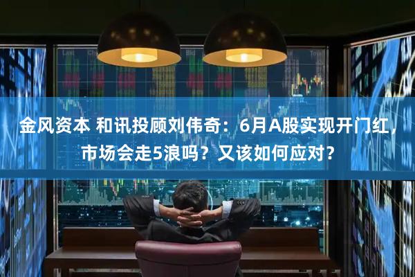 金风资本 和讯投顾刘伟奇：6月A股实现开门红，市场会走5浪吗？又该如何应对？