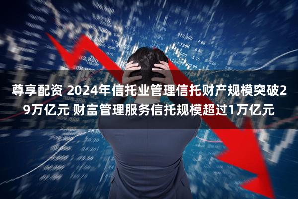 尊享配资 2024年信托业管理信托财产规模突破29万亿元 财富管理服务信托规模超过1万亿元