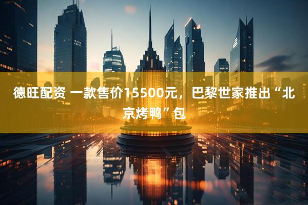 德旺配资 一款售价15500元，巴黎世家推出“北京烤鸭”包