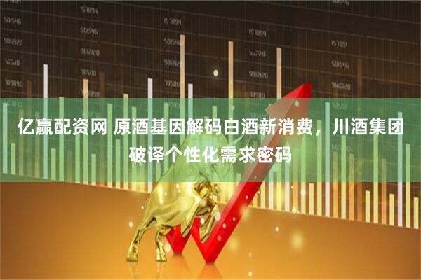 亿赢配资网 原酒基因解码白酒新消费，川酒集团破译个性化需求密码