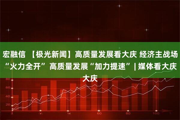 宏融信 【极光新闻】高质量发展看大庆 经济主战场“火力全开” 高质量发展“加力提速” | 媒体看大庆
