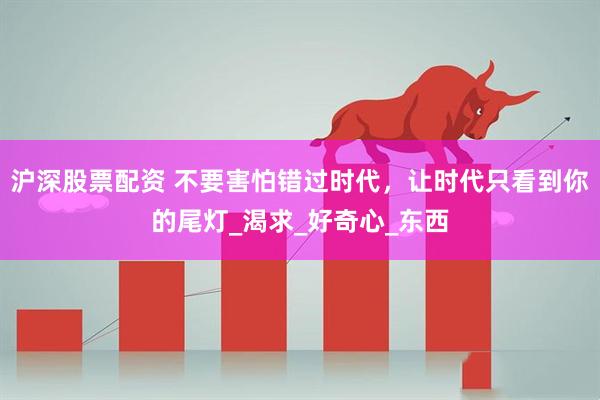 沪深股票配资 不要害怕错过时代，让时代只看到你的尾灯_渴求_好奇心_东西