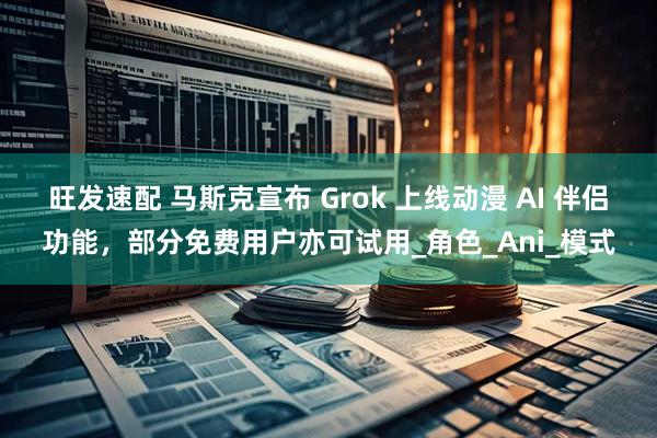 旺发速配 马斯克宣布 Grok 上线动漫 AI 伴侣功能，部分免费用户亦可试用_角色_Ani_模式