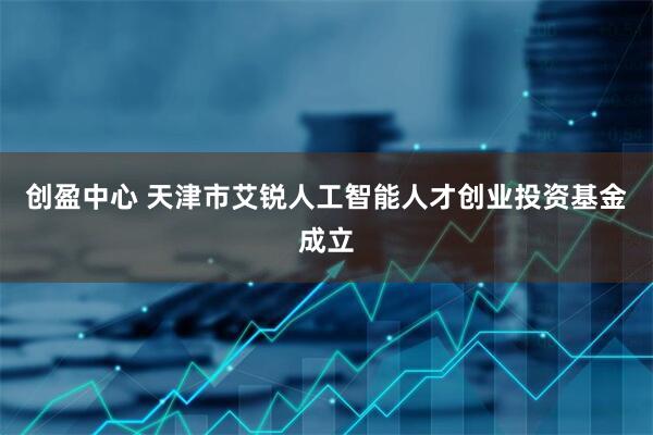 创盈中心 天津市艾锐人工智能人才创业投资基金成立