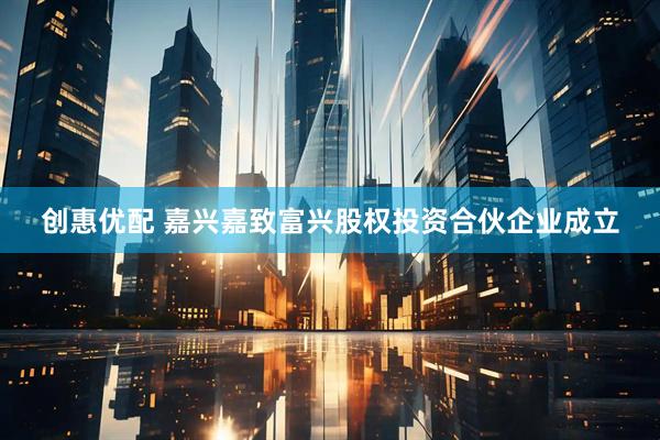 创惠优配 嘉兴嘉致富兴股权投资合伙企业成立