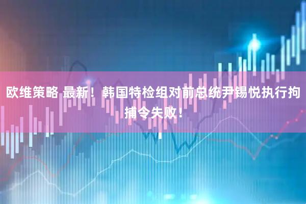欧维策略 最新！韩国特检组对前总统尹锡悦执行拘捕令失败！