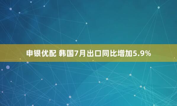 申银优配 韩国7月出口同比增加5.9%