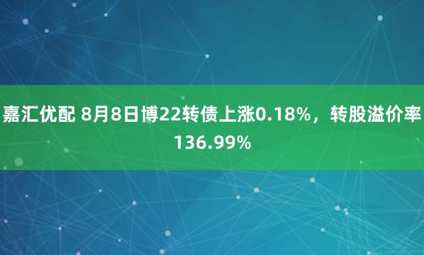 嘉汇优配 8月8日博22转债上涨0.18%，转股溢价率136.99%