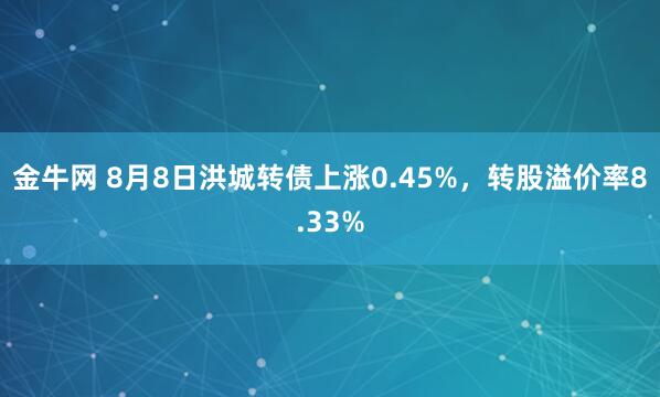 金牛网 8月8日洪城转债上涨0.45%，转股溢价率8.33%
