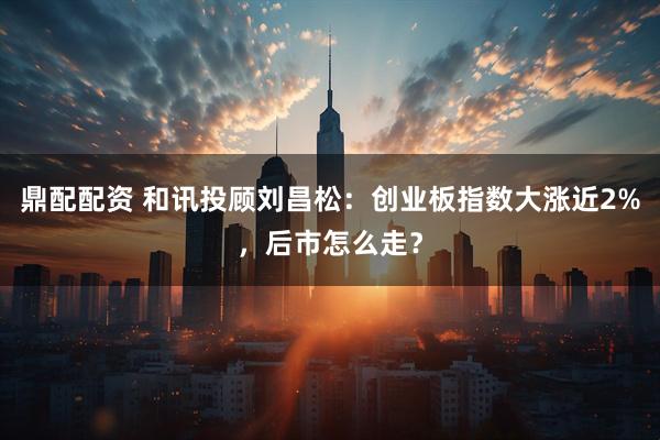 鼎配配资 和讯投顾刘昌松：创业板指数大涨近2%，后市怎么走？