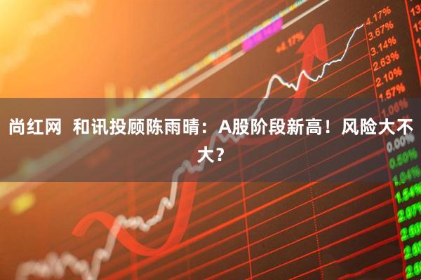 尚红网  和讯投顾陈雨晴：A股阶段新高！风险大不大？
