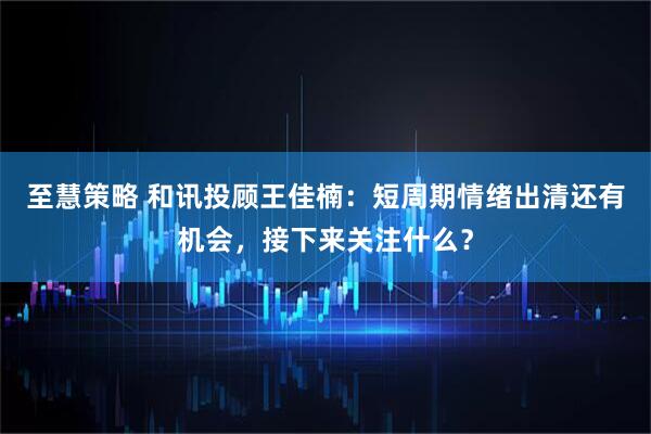 至慧策略 和讯投顾王佳楠：短周期情绪出清还有机会，接下来关注什么？