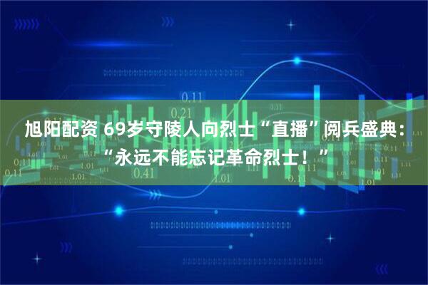 旭阳配资 69岁守陵人向烈士“直播”阅兵盛典：“永远不能忘记革命烈士！”