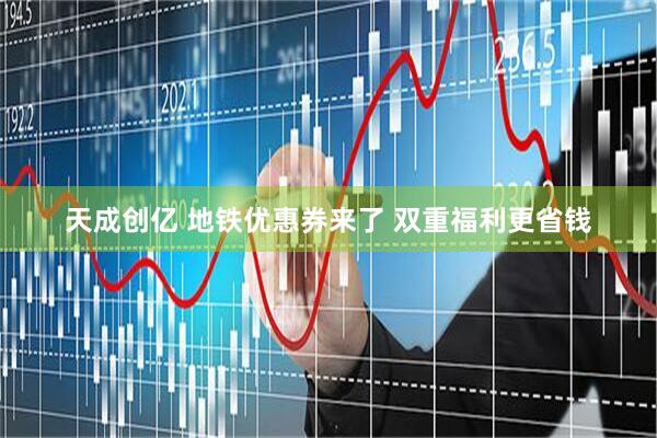 天成创亿 地铁优惠券来了 双重福利更省钱