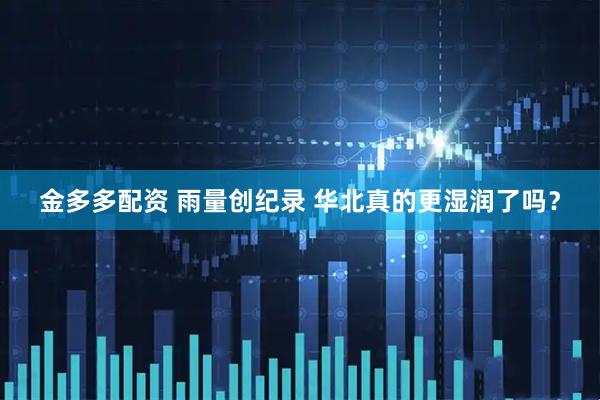金多多配资 雨量创纪录 华北真的更湿润了吗？