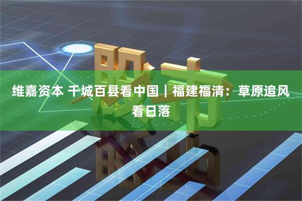 维嘉资本 千城百县看中国｜福建福清：草原追风看日落