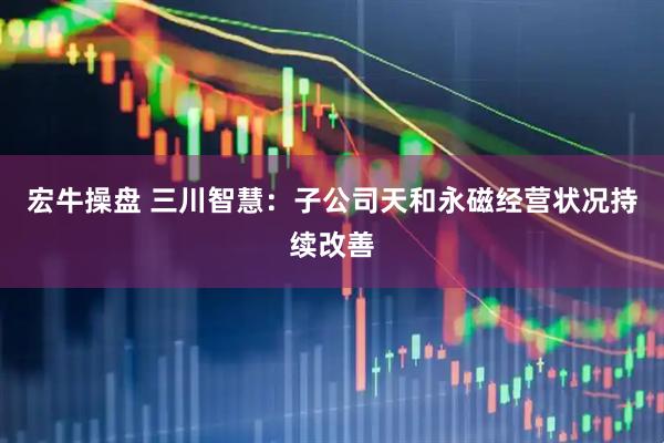 宏牛操盘 三川智慧：子公司天和永磁经营状况持续改善