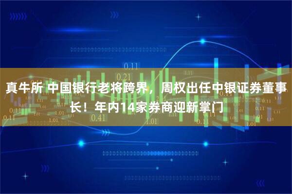 真牛所 中国银行老将跨界，周权出任中银证券董事长！年内14家券商迎新掌门