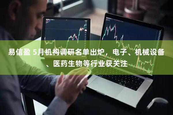 易信盈 5月机构调研名单出炉，电子、机械设备、医药生物等行业获关注