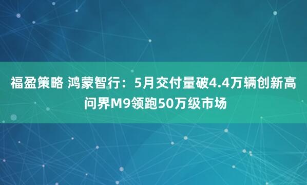 福盈策略 鸿蒙智行：5月交付量破4.4万辆创新高 问界M9领跑50万级市场