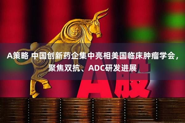 A策略 中国创新药企集中亮相美国临床肿瘤学会，聚焦双抗、ADC研发进展