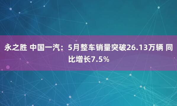 永之胜 中国一汽：5月整车销量突破26.13万辆 同比增长7.5%