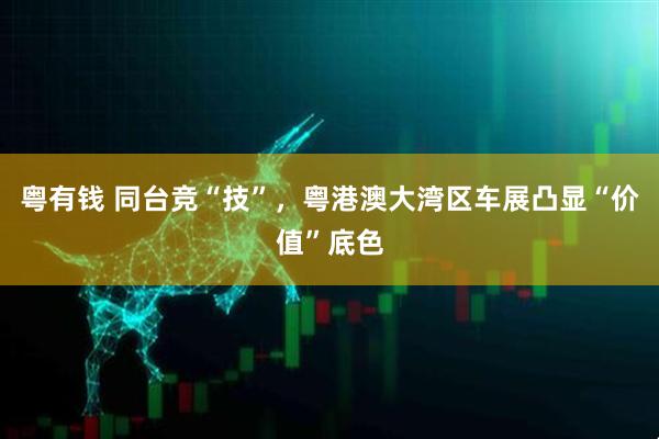 粤有钱 同台竞“技”，粤港澳大湾区车展凸显“价值”底色