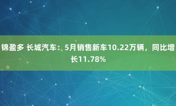 锦盈多 长城汽车：5月销售新车10.22万辆，同比增长11.78%