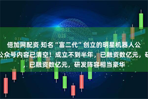 倍加网配资 知名“富二代”创立的明星机器人公司，突然解散，公众号内容已清空！成立不到半年，已融资数亿元，研发阵容相当豪华