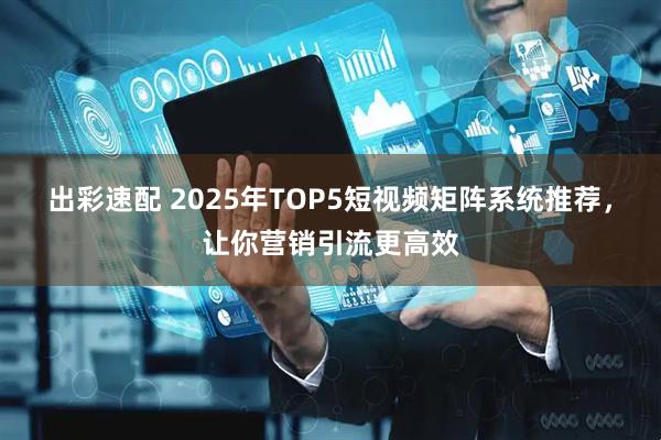 出彩速配 2025年TOP5短视频矩阵系统推荐，让你营销引流更高效