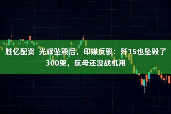 胜亿配资 光辉坠毁后,印媒反驳:歼15也坠毁了300架,航母还没战机用