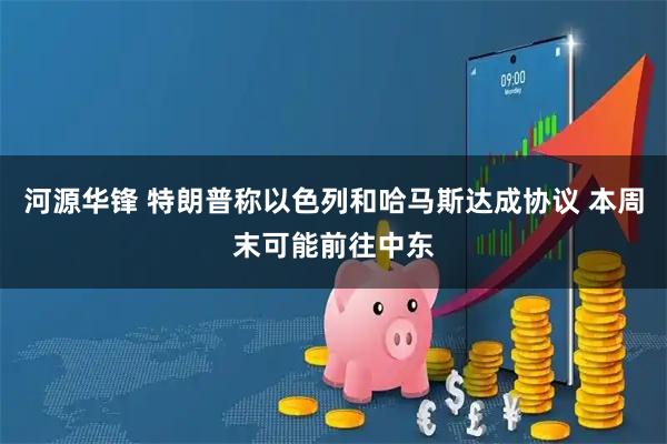 河源华锋 特朗普称以色列和哈马斯达成协议 本周末可能前往中东