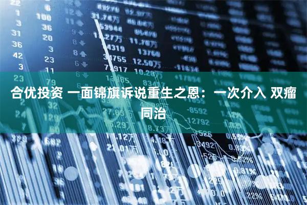 合优投资 一面锦旗诉说重生之恩:一次介入 双瘤同治