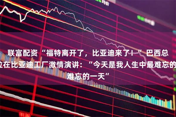 联富配资 “福特离开了，比亚迪来了！” 巴西总统卢拉在比亚迪工厂激情演讲：“今天是我人生中最难忘的一天”