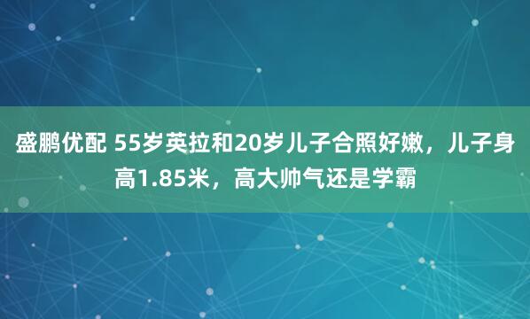 盛鹏优配 55岁英拉和20岁儿子合照好嫩,儿子身高1.85米,高大帅气还是学霸