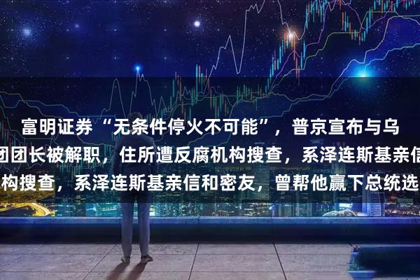 富明证券 “无条件停火不可能”,普京宣布与乌克兰停火条件!乌代表团团长被解职,住所遭反腐机构搜查,系泽连斯基亲信和密友,曾帮他赢下总统选举