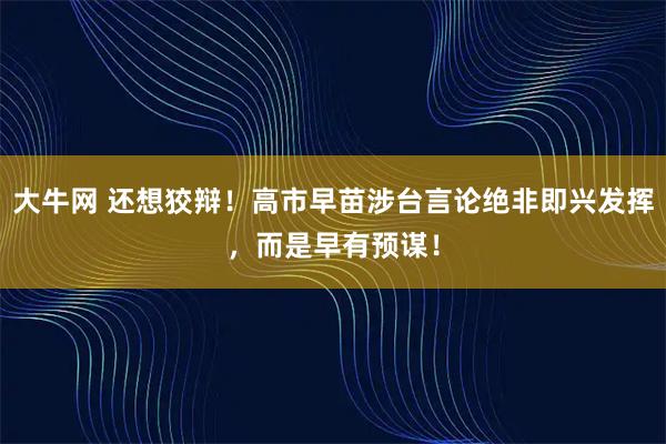 大牛网 还想狡辩!高市早苗涉台言论绝非即兴发挥,而是早有预谋!